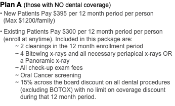 Plan A (those with NO dental coverage) • New Patients Pay $395 per 12 month period per person (Max $1200/family) • Existing Patients Pay $300 per 12 month period per person   (enroll at anytime). Included in this package are: ~ 2 cleanings in the 12 month enrollment period ~ 4 Bitewing x-rays and all necessary periapical x-rays OR a Panoramic x-ray ~ All check-up exam fees ~ Oral Cancer screening ~ 15% across the board discount on all dental procedures   (excluding BOTOX) with no limit on coverage discount   during that 12 month period. 